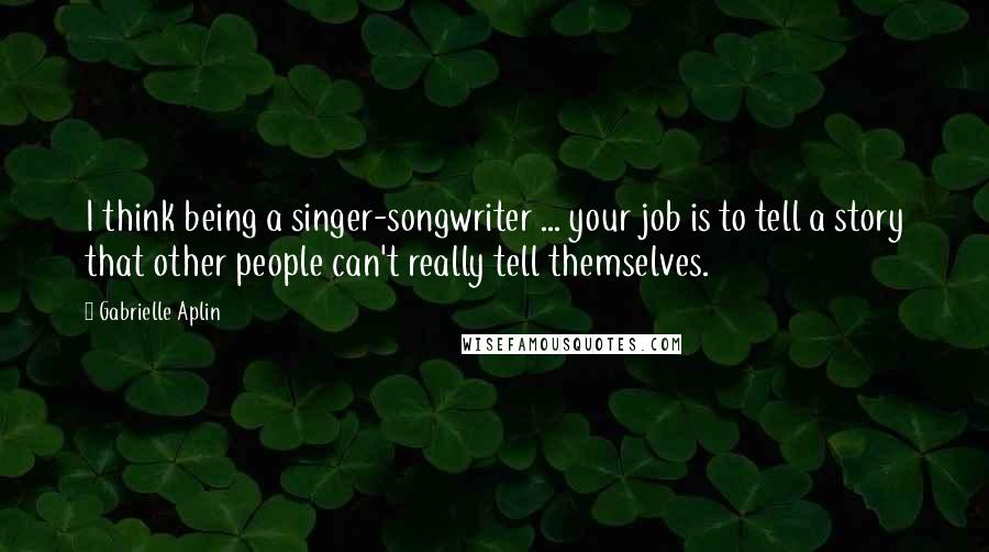 Gabrielle Aplin Quotes: I think being a singer-songwriter ... your job is to tell a story that other people can't really tell themselves.