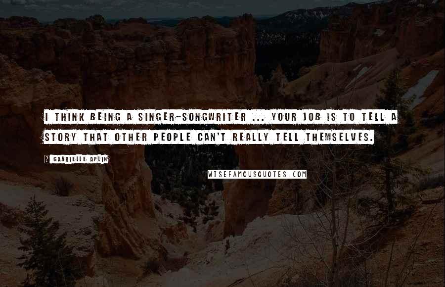 Gabrielle Aplin Quotes: I think being a singer-songwriter ... your job is to tell a story that other people can't really tell themselves.