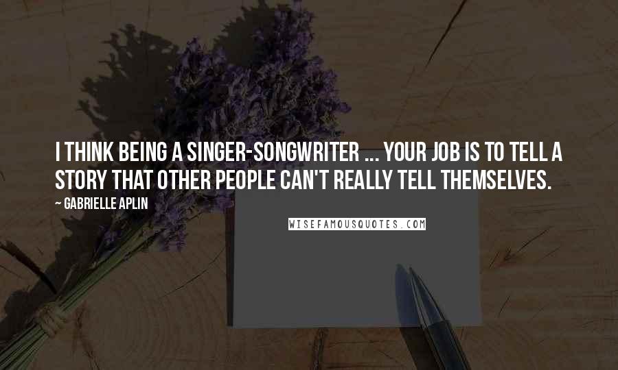 Gabrielle Aplin Quotes: I think being a singer-songwriter ... your job is to tell a story that other people can't really tell themselves.