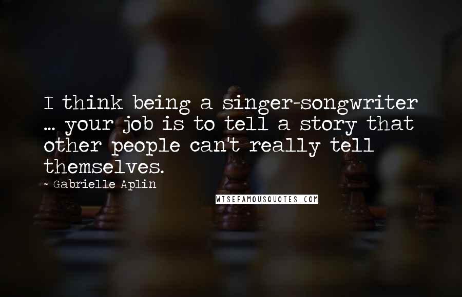 Gabrielle Aplin Quotes: I think being a singer-songwriter ... your job is to tell a story that other people can't really tell themselves.