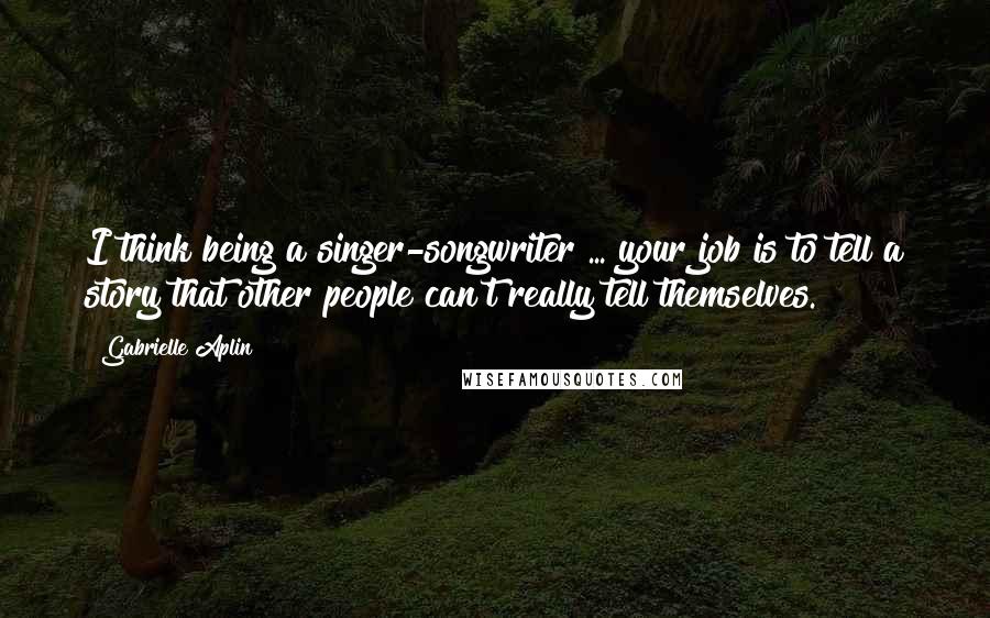 Gabrielle Aplin Quotes: I think being a singer-songwriter ... your job is to tell a story that other people can't really tell themselves.
