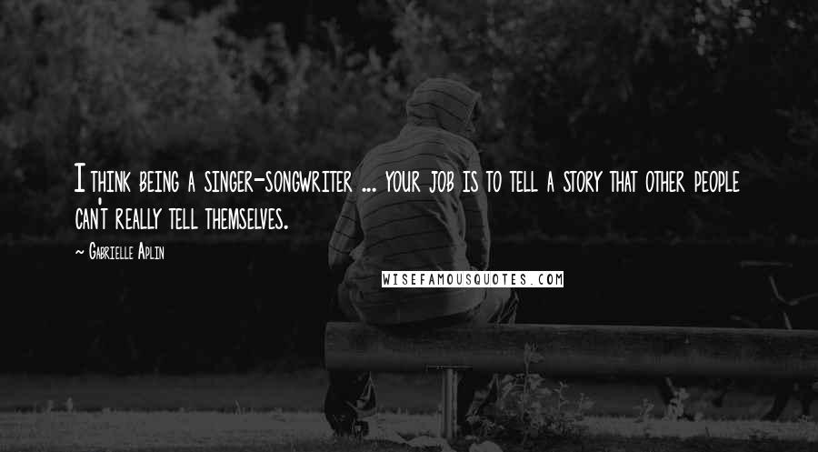 Gabrielle Aplin Quotes: I think being a singer-songwriter ... your job is to tell a story that other people can't really tell themselves.