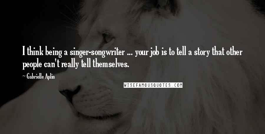 Gabrielle Aplin Quotes: I think being a singer-songwriter ... your job is to tell a story that other people can't really tell themselves.