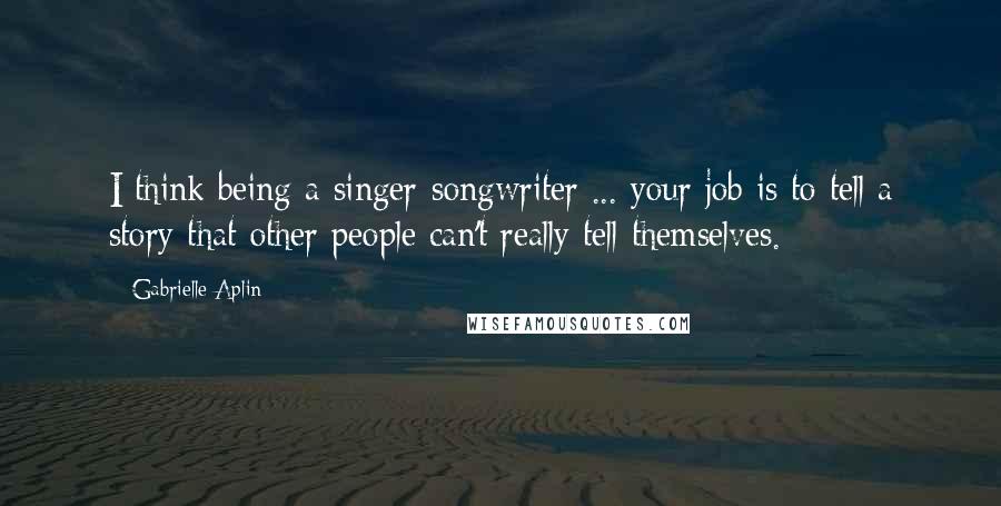 Gabrielle Aplin Quotes: I think being a singer-songwriter ... your job is to tell a story that other people can't really tell themselves.