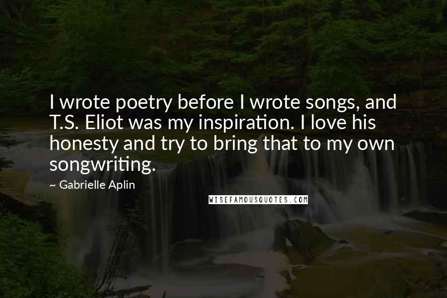 Gabrielle Aplin Quotes: I wrote poetry before I wrote songs, and T.S. Eliot was my inspiration. I love his honesty and try to bring that to my own songwriting.