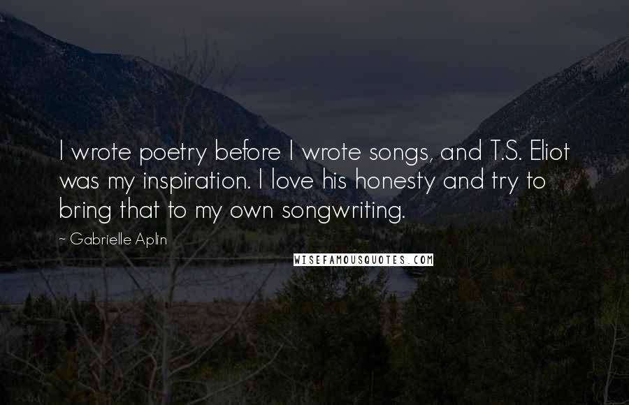 Gabrielle Aplin Quotes: I wrote poetry before I wrote songs, and T.S. Eliot was my inspiration. I love his honesty and try to bring that to my own songwriting.