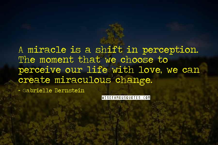 Gabrielle Bernstein Quotes: A miracle is a shift in perception. The moment that we choose to perceive our life with love, we can create miraculous change.