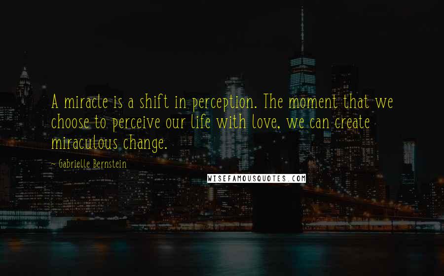 Gabrielle Bernstein Quotes: A miracle is a shift in perception. The moment that we choose to perceive our life with love, we can create miraculous change.