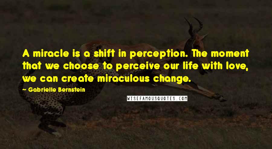 Gabrielle Bernstein Quotes: A miracle is a shift in perception. The moment that we choose to perceive our life with love, we can create miraculous change.