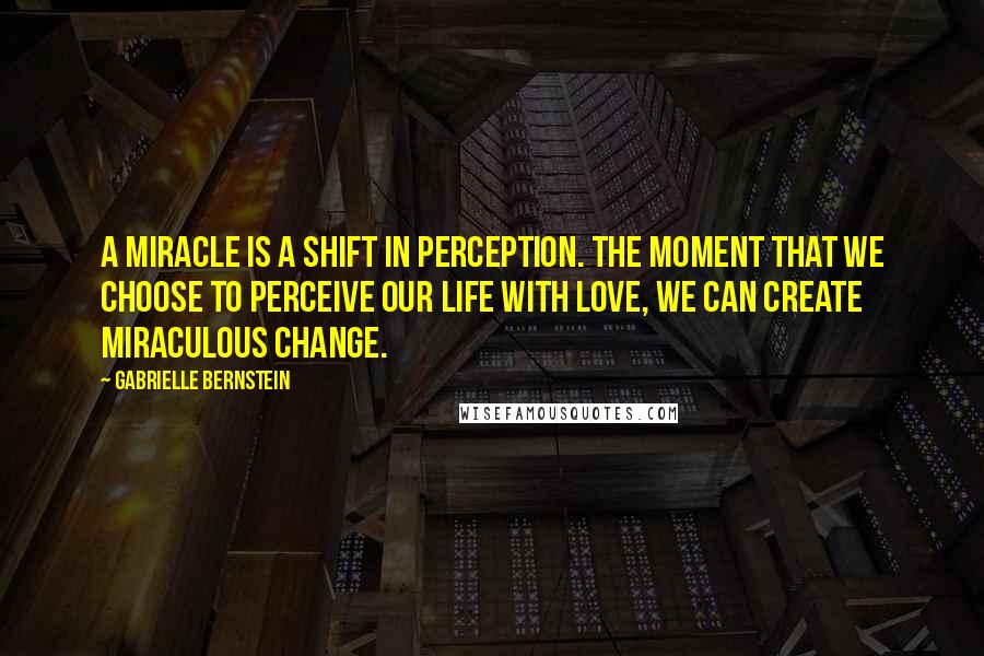 Gabrielle Bernstein Quotes: A miracle is a shift in perception. The moment that we choose to perceive our life with love, we can create miraculous change.