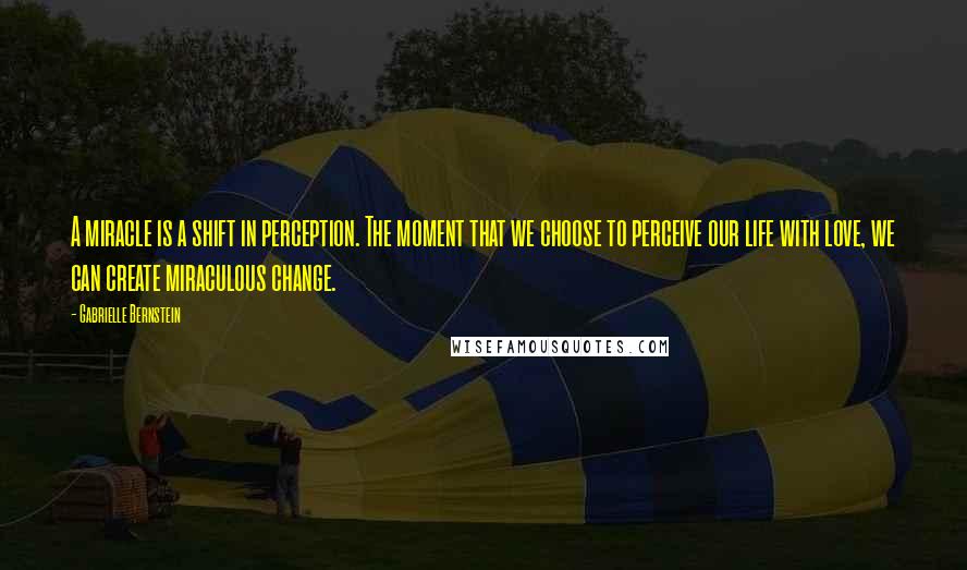 Gabrielle Bernstein Quotes: A miracle is a shift in perception. The moment that we choose to perceive our life with love, we can create miraculous change.