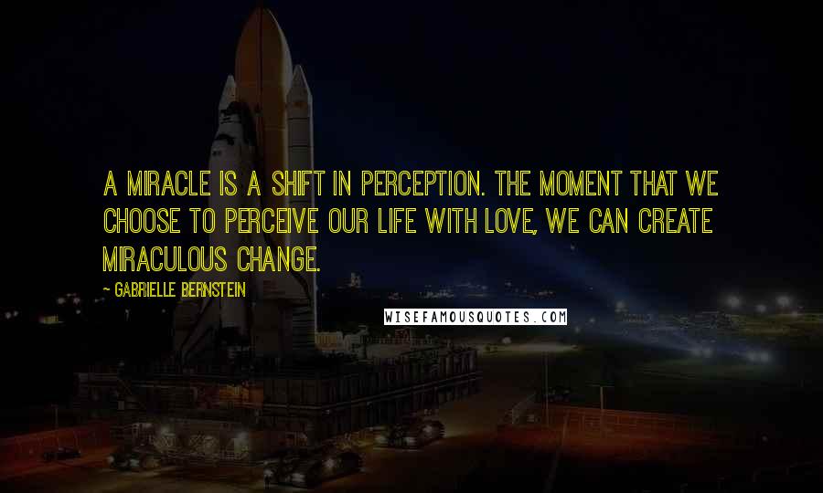 Gabrielle Bernstein Quotes: A miracle is a shift in perception. The moment that we choose to perceive our life with love, we can create miraculous change.