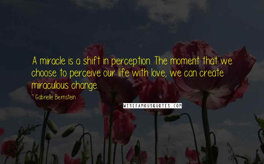 Gabrielle Bernstein Quotes: A miracle is a shift in perception. The moment that we choose to perceive our life with love, we can create miraculous change.