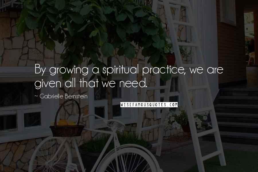 Gabrielle Bernstein Quotes: By growing a spiritual practice, we are given all that we need.