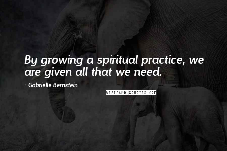 Gabrielle Bernstein Quotes: By growing a spiritual practice, we are given all that we need.