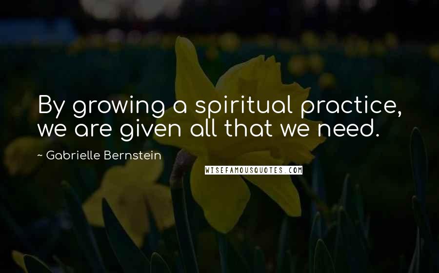 Gabrielle Bernstein Quotes: By growing a spiritual practice, we are given all that we need.