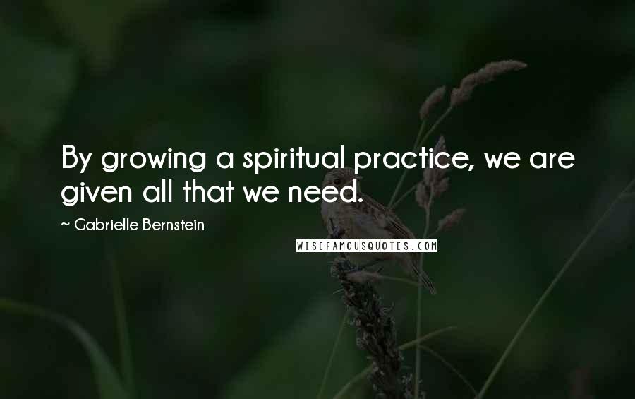 Gabrielle Bernstein Quotes: By growing a spiritual practice, we are given all that we need.