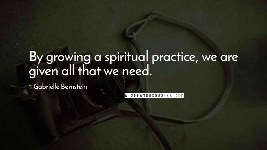 Gabrielle Bernstein Quotes: By growing a spiritual practice, we are given all that we need.