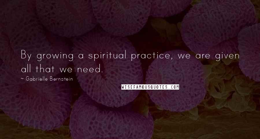 Gabrielle Bernstein Quotes: By growing a spiritual practice, we are given all that we need.