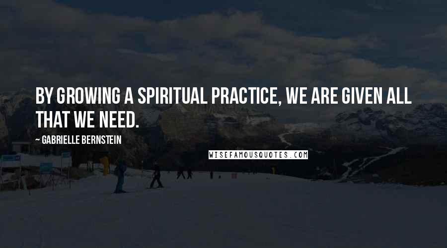 Gabrielle Bernstein Quotes: By growing a spiritual practice, we are given all that we need.