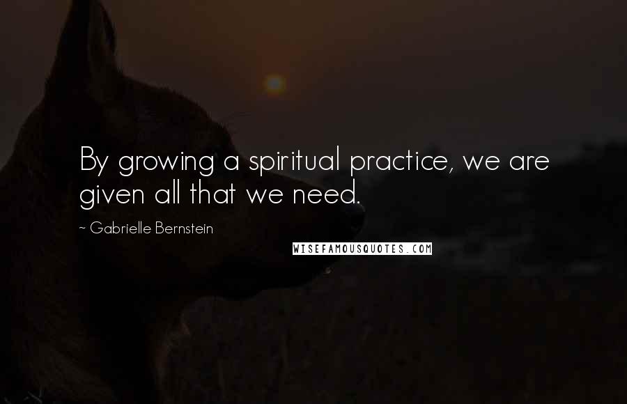 Gabrielle Bernstein Quotes: By growing a spiritual practice, we are given all that we need.