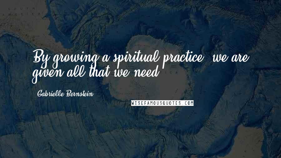 Gabrielle Bernstein Quotes: By growing a spiritual practice, we are given all that we need.