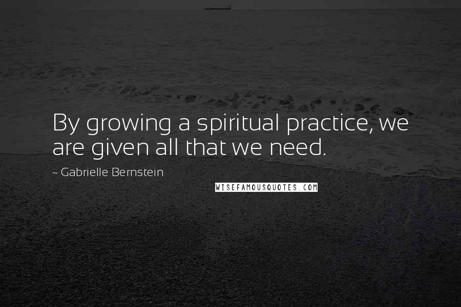 Gabrielle Bernstein Quotes: By growing a spiritual practice, we are given all that we need.