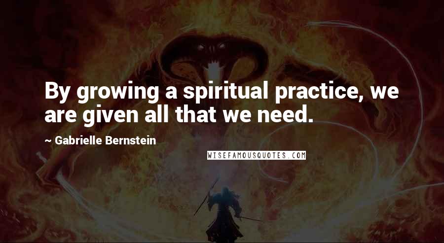 Gabrielle Bernstein Quotes: By growing a spiritual practice, we are given all that we need.