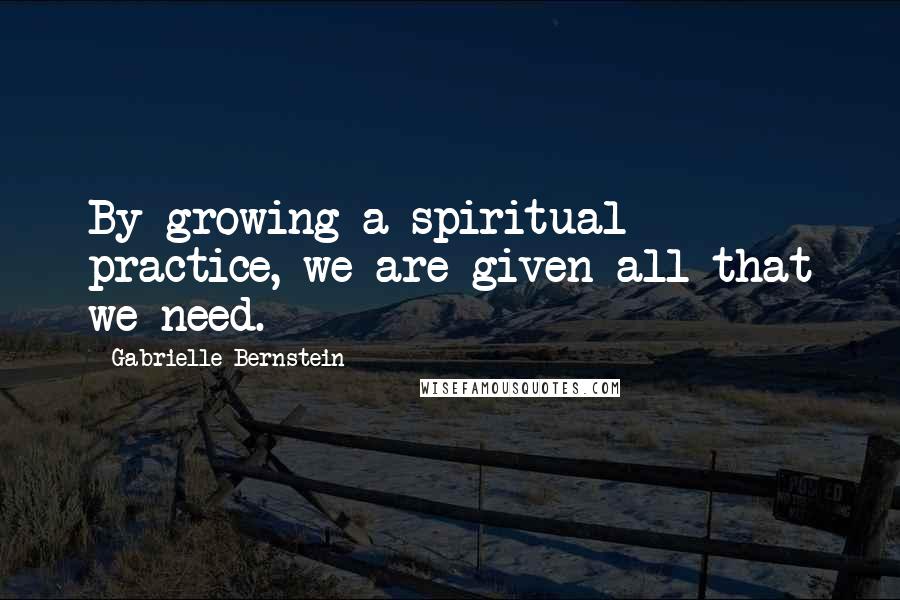 Gabrielle Bernstein Quotes: By growing a spiritual practice, we are given all that we need.