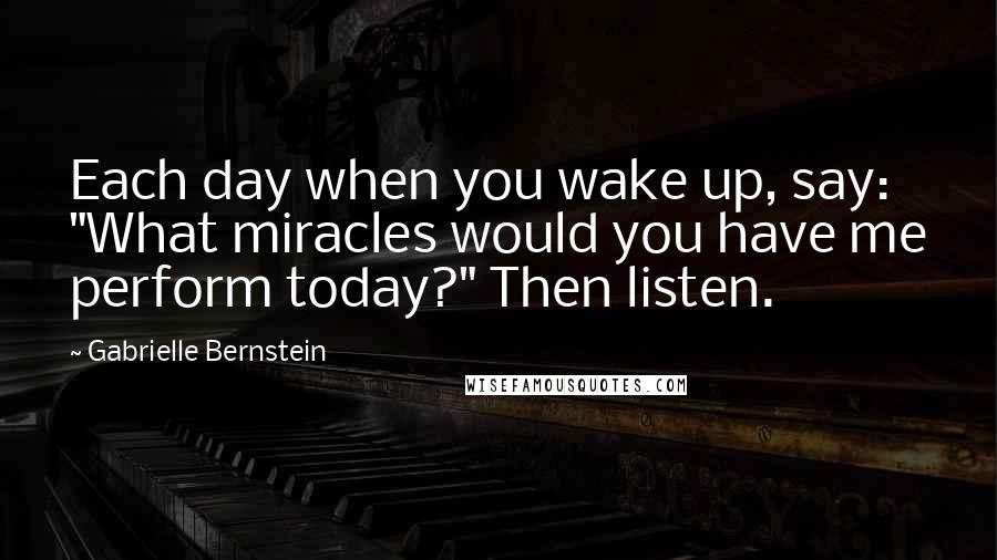 Gabrielle Bernstein Quotes: Each day when you wake up, say: "What miracles would you have me perform today?" Then listen.