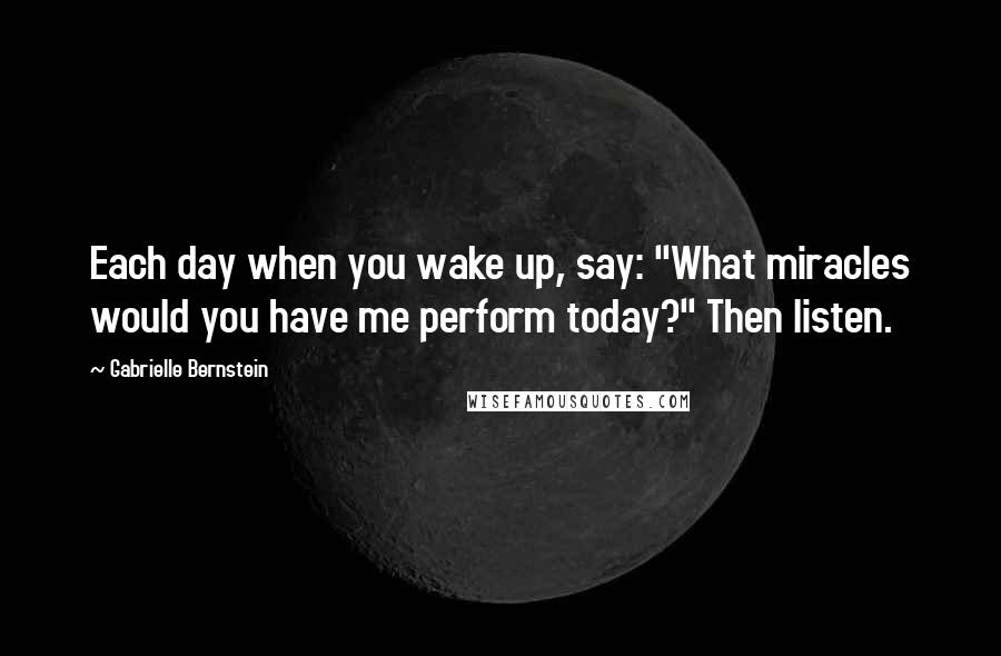 Gabrielle Bernstein Quotes: Each day when you wake up, say: "What miracles would you have me perform today?" Then listen.