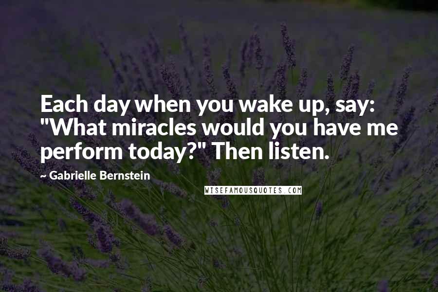 Gabrielle Bernstein Quotes: Each day when you wake up, say: "What miracles would you have me perform today?" Then listen.