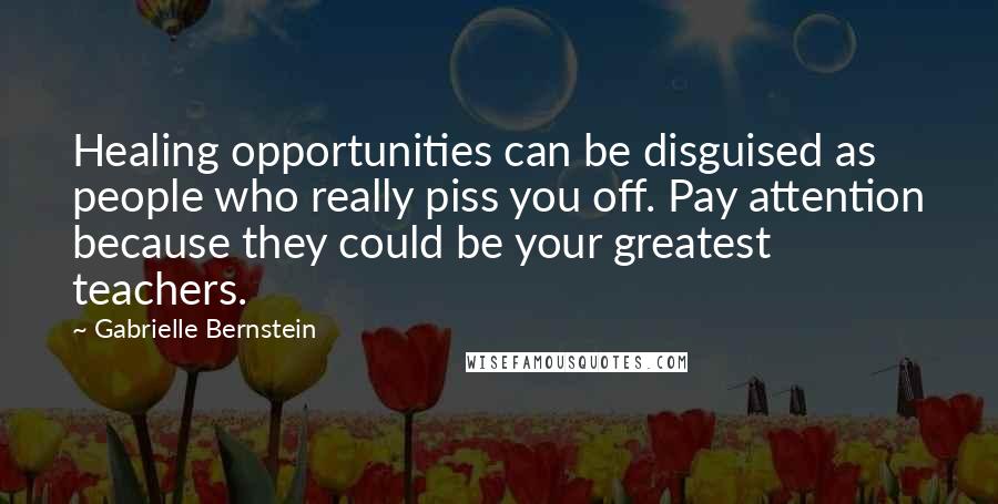 Gabrielle Bernstein Quotes: Healing opportunities can be disguised as people who really piss you off. Pay attention because they could be your greatest teachers.