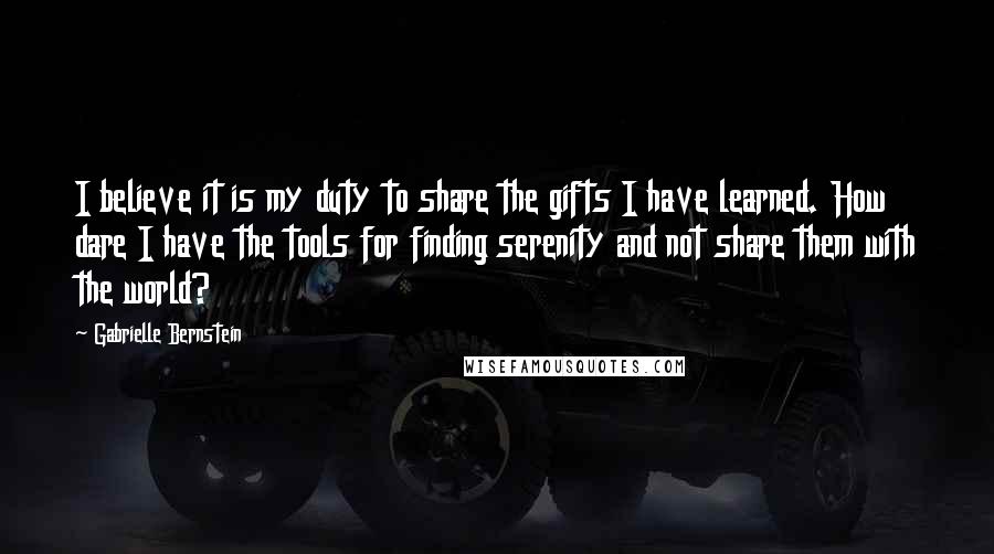 Gabrielle Bernstein Quotes: I believe it is my duty to share the gifts I have learned. How dare I have the tools for finding serenity and not share them with the world?