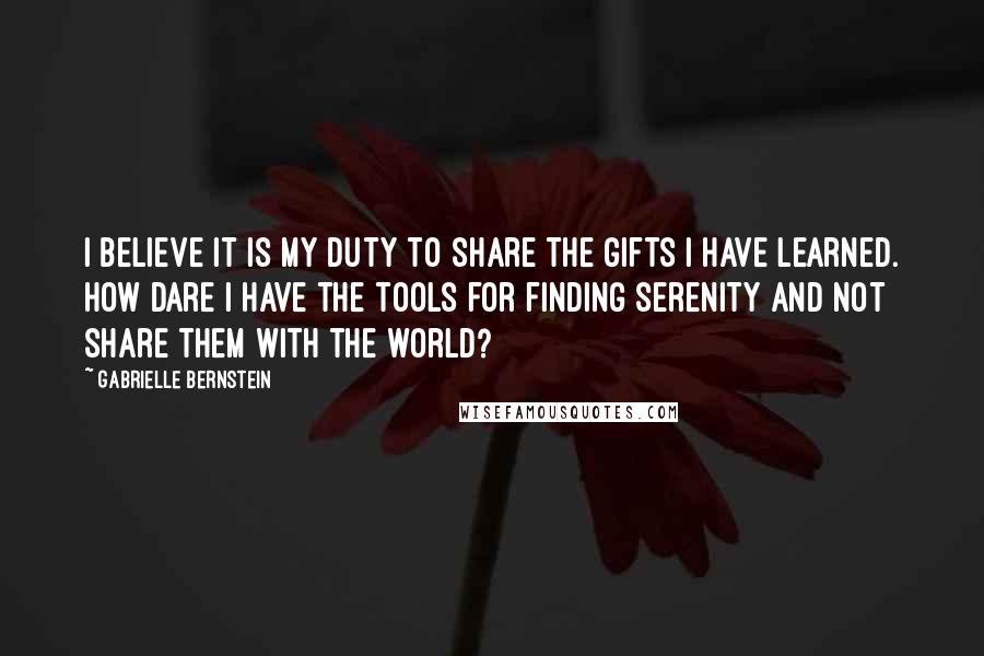 Gabrielle Bernstein Quotes: I believe it is my duty to share the gifts I have learned. How dare I have the tools for finding serenity and not share them with the world?