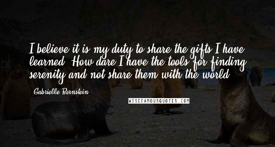 Gabrielle Bernstein Quotes: I believe it is my duty to share the gifts I have learned. How dare I have the tools for finding serenity and not share them with the world?