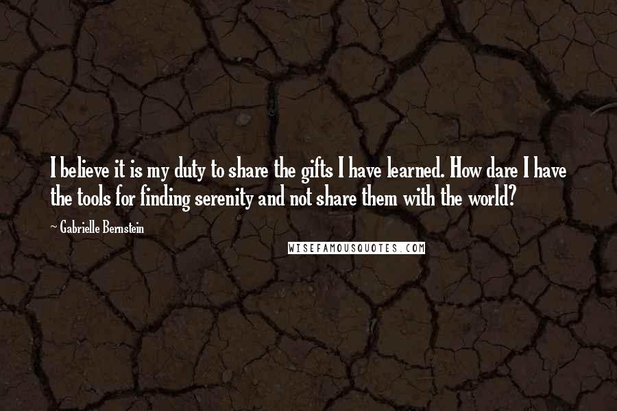 Gabrielle Bernstein Quotes: I believe it is my duty to share the gifts I have learned. How dare I have the tools for finding serenity and not share them with the world?