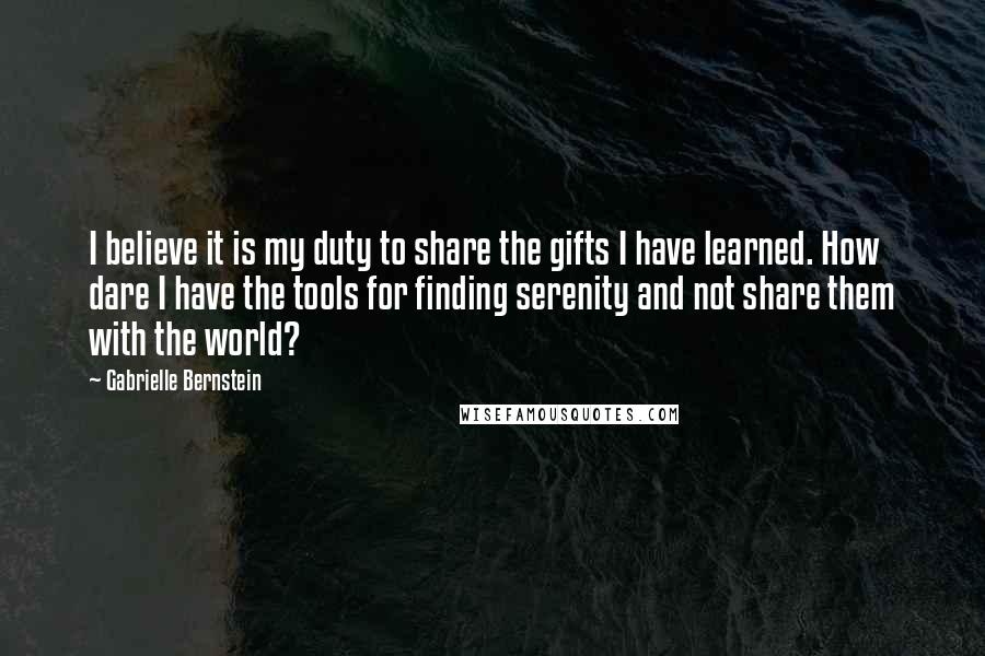 Gabrielle Bernstein Quotes: I believe it is my duty to share the gifts I have learned. How dare I have the tools for finding serenity and not share them with the world?