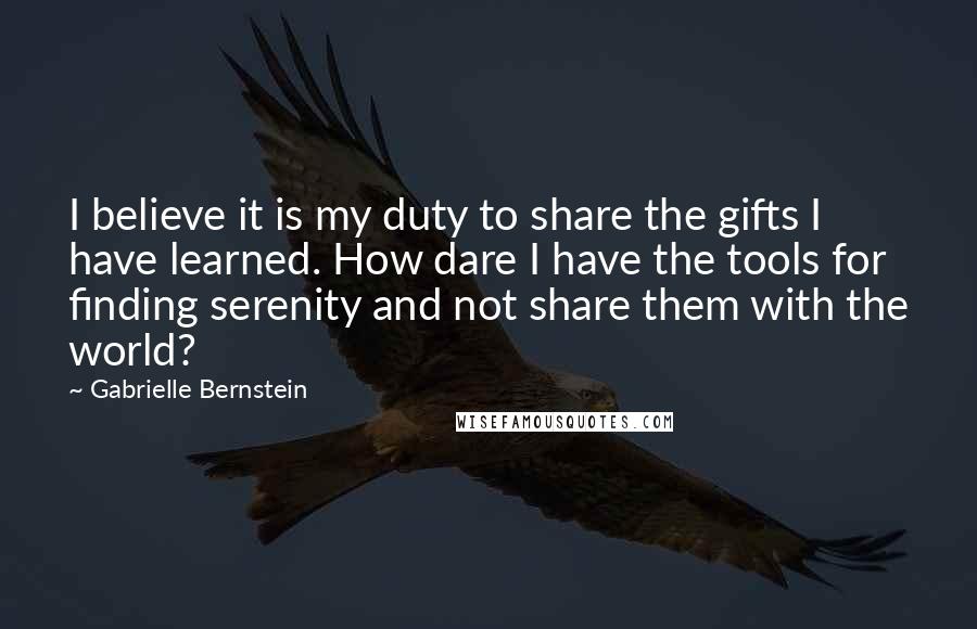 Gabrielle Bernstein Quotes: I believe it is my duty to share the gifts I have learned. How dare I have the tools for finding serenity and not share them with the world?