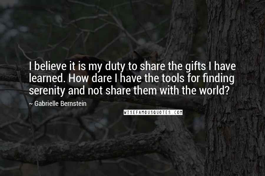 Gabrielle Bernstein Quotes: I believe it is my duty to share the gifts I have learned. How dare I have the tools for finding serenity and not share them with the world?