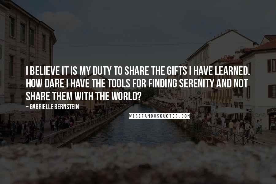 Gabrielle Bernstein Quotes: I believe it is my duty to share the gifts I have learned. How dare I have the tools for finding serenity and not share them with the world?