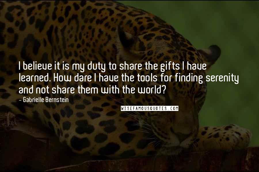 Gabrielle Bernstein Quotes: I believe it is my duty to share the gifts I have learned. How dare I have the tools for finding serenity and not share them with the world?