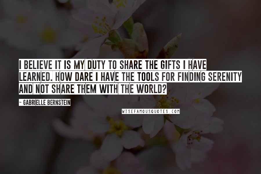 Gabrielle Bernstein Quotes: I believe it is my duty to share the gifts I have learned. How dare I have the tools for finding serenity and not share them with the world?