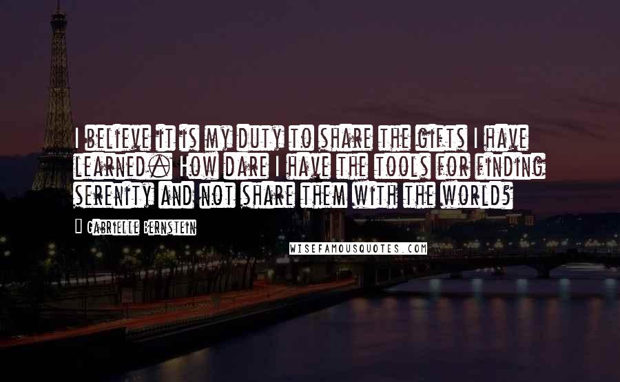 Gabrielle Bernstein Quotes: I believe it is my duty to share the gifts I have learned. How dare I have the tools for finding serenity and not share them with the world?