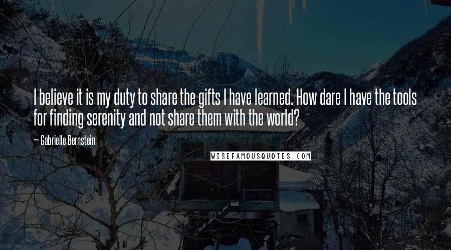 Gabrielle Bernstein Quotes: I believe it is my duty to share the gifts I have learned. How dare I have the tools for finding serenity and not share them with the world?