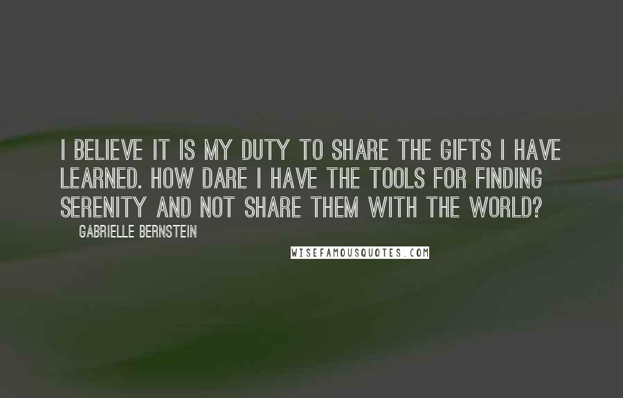 Gabrielle Bernstein Quotes: I believe it is my duty to share the gifts I have learned. How dare I have the tools for finding serenity and not share them with the world?