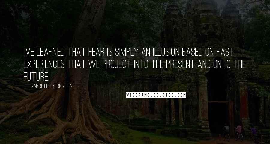 Gabrielle Bernstein Quotes: I've learned that fear is simply an illusion based on past experiences that we project into the present and onto the future.