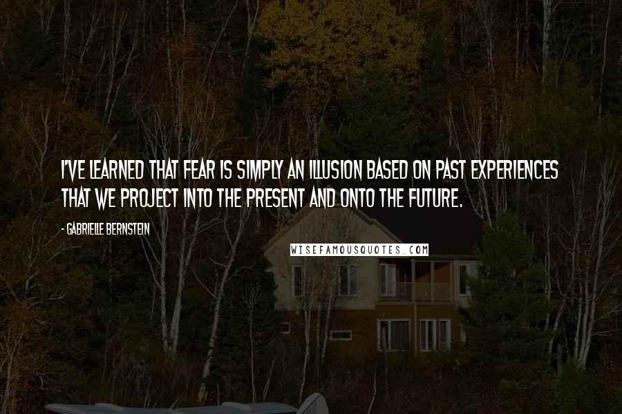 Gabrielle Bernstein Quotes: I've learned that fear is simply an illusion based on past experiences that we project into the present and onto the future.