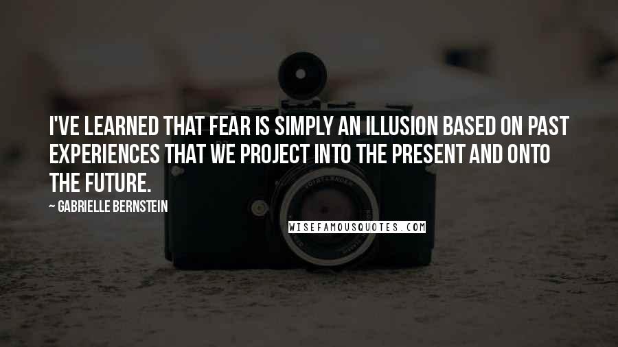 Gabrielle Bernstein Quotes: I've learned that fear is simply an illusion based on past experiences that we project into the present and onto the future.