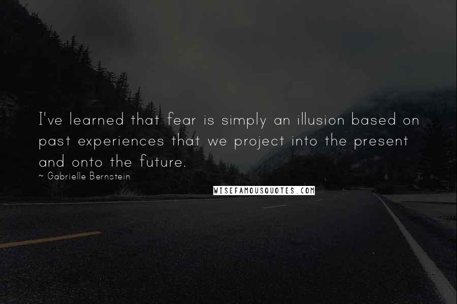 Gabrielle Bernstein Quotes: I've learned that fear is simply an illusion based on past experiences that we project into the present and onto the future.